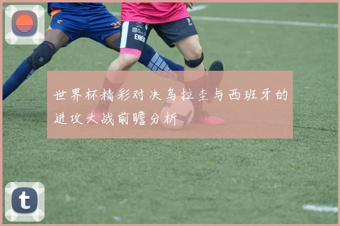 世界杯精彩对决乌拉圭与西班牙的进攻大战前瞻分析