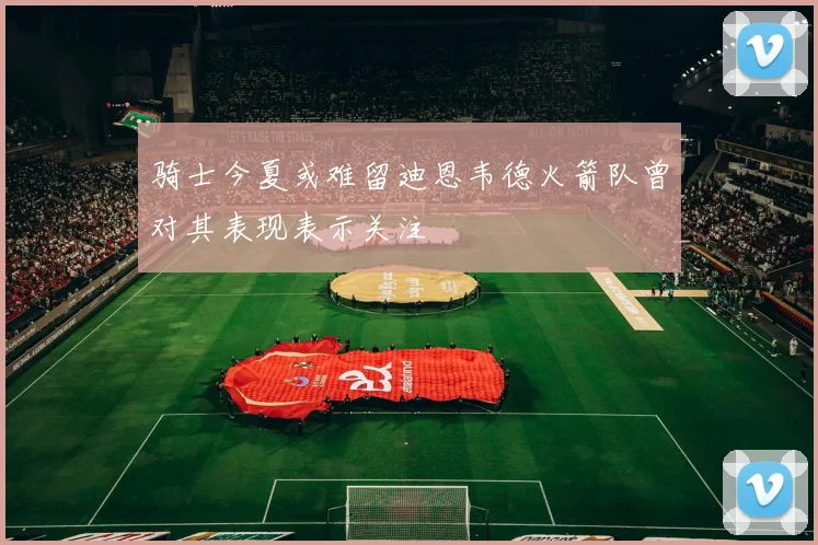 骑士今夏或难留迪恩韦德火箭队曾对其表现表示关注