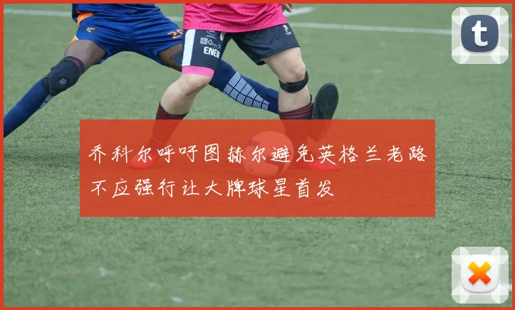 乔科尔呼吁图赫尔避免英格兰老路不应强行让大牌球星首发