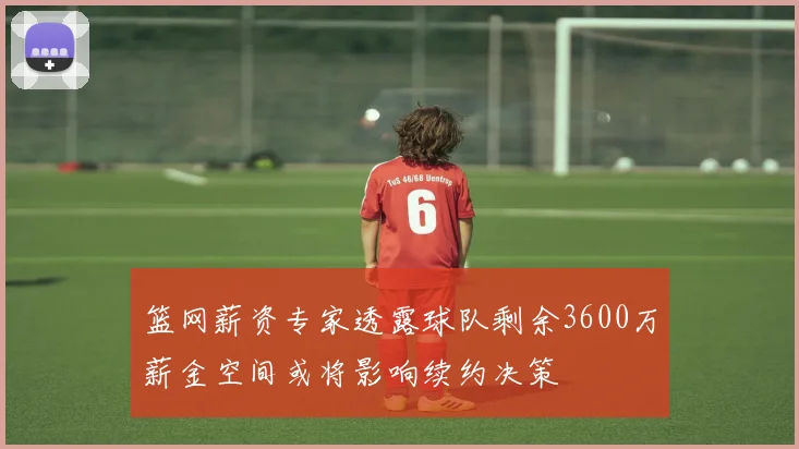 篮网薪资专家透露球队剩余3600万薪金空间或将影响续约决策