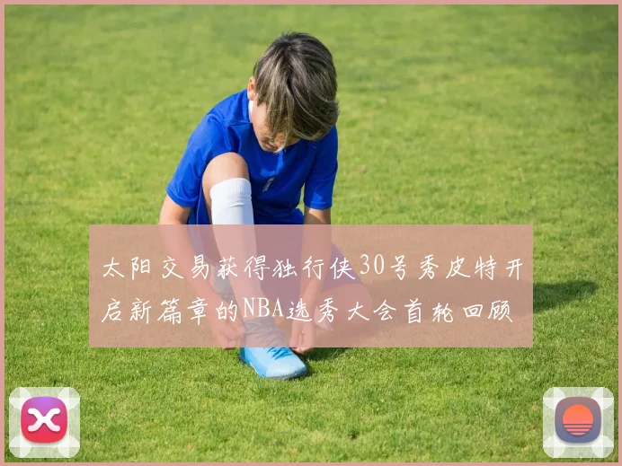 太阳交易获得独行侠30号秀皮特开启新篇章的NBA选秀大会首轮回顾
