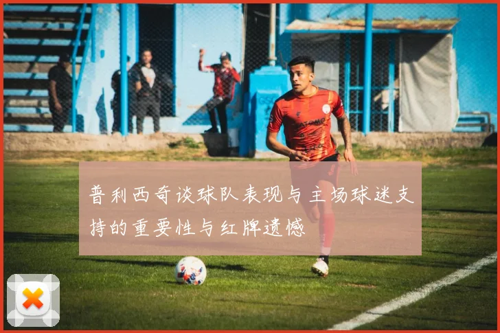 普利西奇谈球队表现与主场球迷支持的重要性与红牌遗憾
