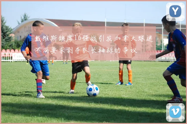 戴维斯缺席16强战引发加拿大球迷不满要求剥夺队长袖标的争议