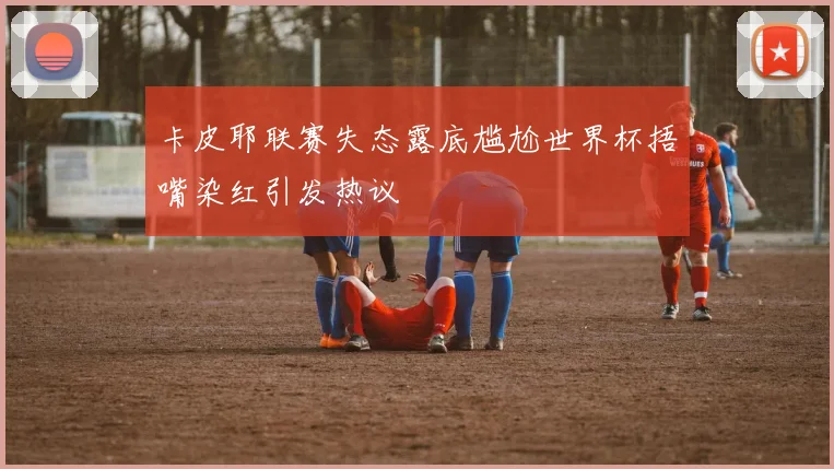 卡皮耶联赛失态露底尴尬世界杯捂嘴染红引发热议