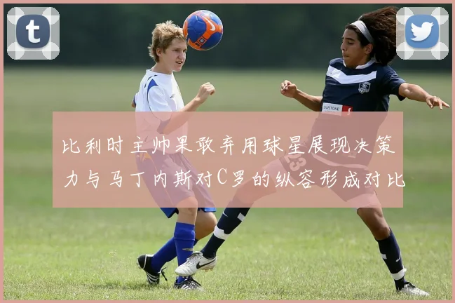 比利时主帅果敢弃用球星展现决策力与马丁内斯对C罗的纵容形成对比