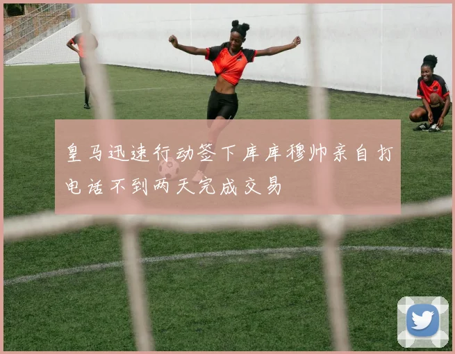 皇马迅速行动签下库库穆帅亲自打电话不到两天完成交易