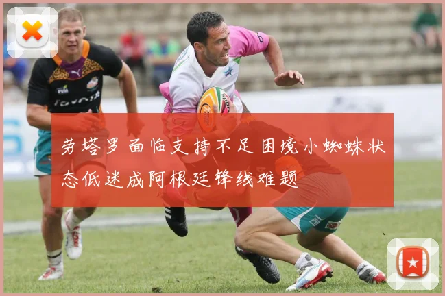 劳塔罗面临支持不足困境小蜘蛛状态低迷成阿根廷锋线难题
