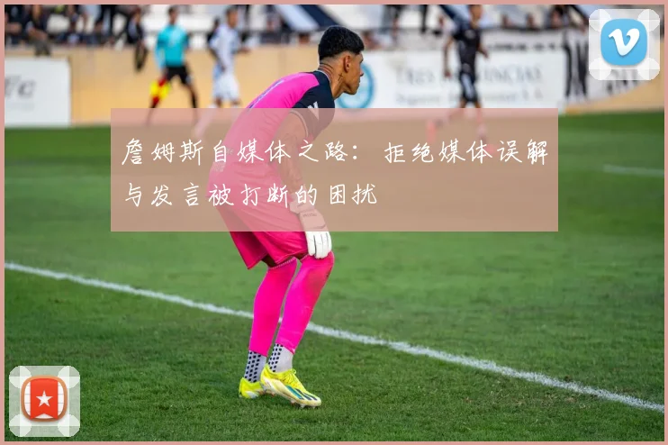 詹姆斯自媒体之路：拒绝媒体误解与发言被打断的困扰