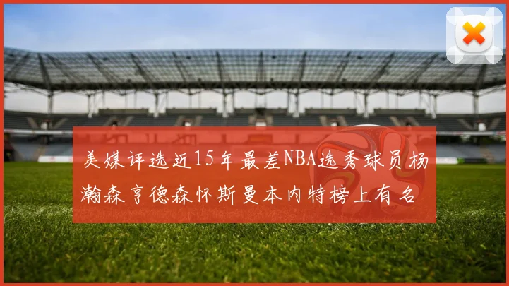 美媒评选近15年最差NBA选秀球员杨瀚森亨德森怀斯曼本内特榜上有名