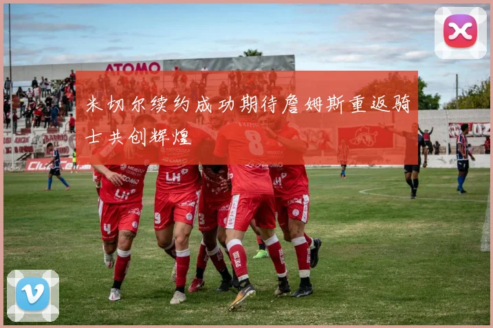 米切尔续约成功期待詹姆斯重返骑士共创辉煌