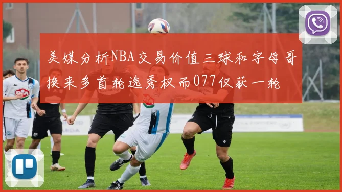 美媒分析NBA交易价值三球和字母哥换来多首轮选秀权而077仅获一轮
